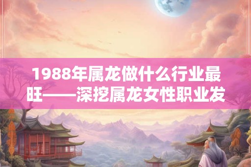1988年属龙做什么行业最旺——深挖属龙女性职业发展之道