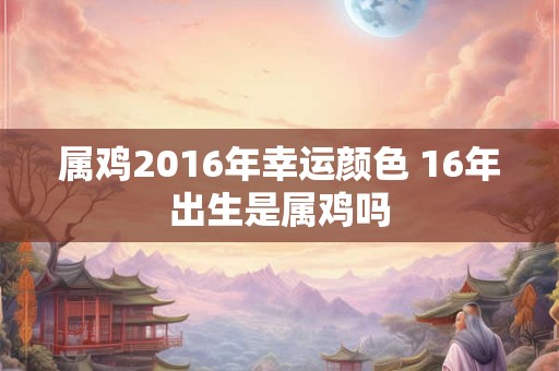 属鸡2016年幸运颜色 16年出生是属鸡吗 属鸡2016年幸运颜色 16年出生是属鸡吗
