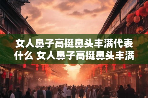 女人鼻子高挺鼻头丰满代表什么 女人鼻子高挺鼻头丰满代表什么
