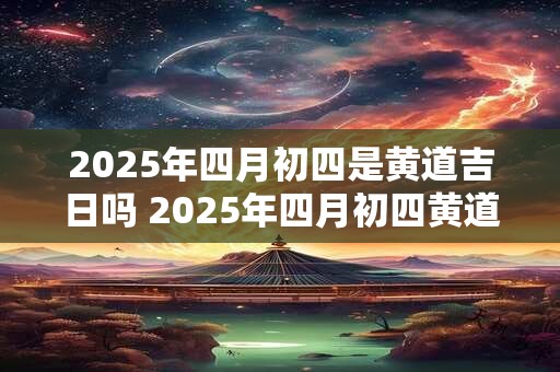 2025年四月初四是黄道吉日吗 2025年四月初四黄道吉日吗