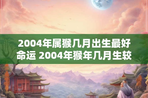 2004年属猴几月出生最好命运 2004年猴年几月生较为吉祥 2004年属猴几月出生最好命运 2004年猴年几月生较为吉祥