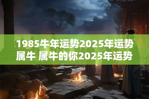 1985牛年运势2025年运势属牛 属牛的你2025年运势如何