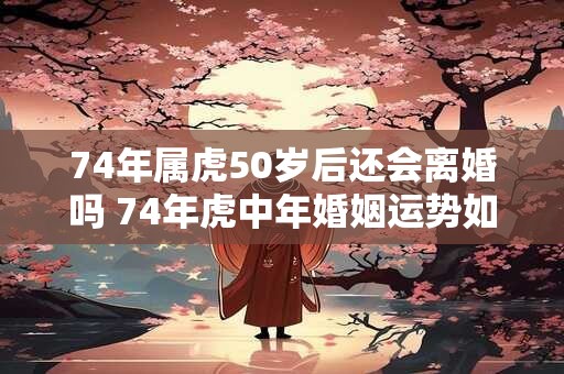 74年属虎50岁后还会离婚吗 74年虎中年婚姻运势如何