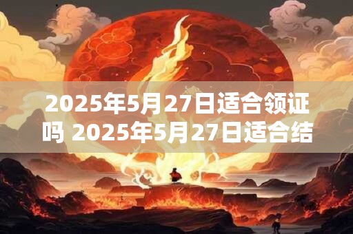 2025年5月27日适合领证吗 2025年5月27日适合结婚吗