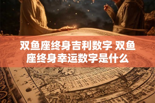 双鱼座终身吉利数字 双鱼座终身幸运数字是什么