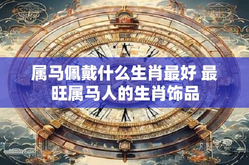 属马佩戴什么生肖最好 最旺属马人的生肖饰品