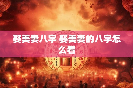 娶美妻八字 娶美妻的八字怎么看 娶美妻八字 娶美妻的八字怎么看