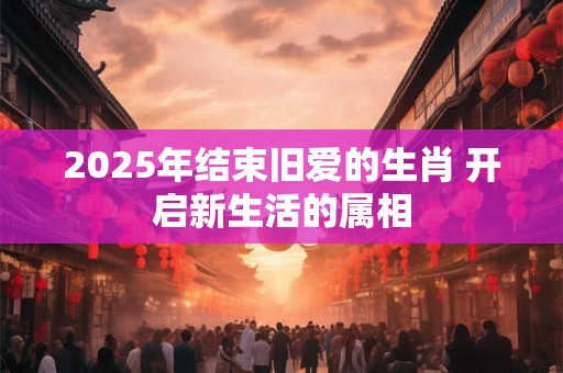 2025年结束旧爱的生肖 开启新生活的属相