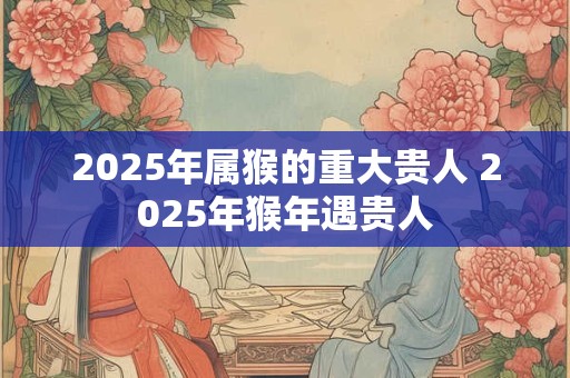 2025年属猴的重大贵人 2025年猴年遇贵人