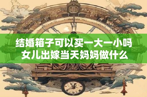 结婚箱子可以买一大一小吗 女儿出嫁当天妈妈做什么