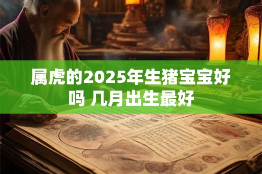 属虎的2025年生猪宝宝好吗 几月出生最好 属虎的2025年生猪宝宝好吗 几月出生最好