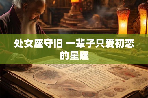 处女座守旧 一辈子只爱初恋的星座 处女座守旧 一辈子只爱初恋的星座