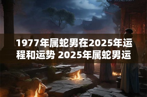 1977年属蛇男在2025年运程和运势 2025年属蛇男运势如何