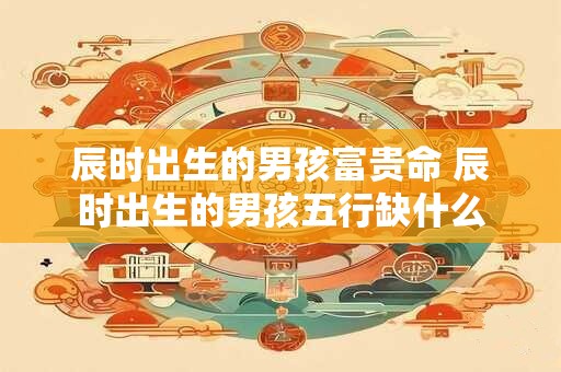 辰时出生的男孩富贵命 辰时出生的男孩五行缺什么