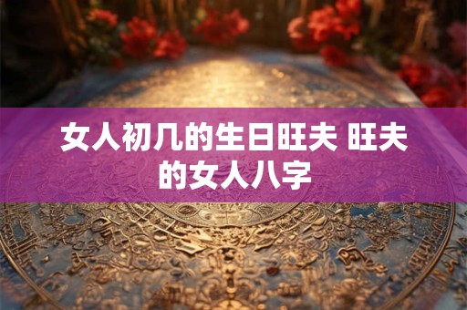 详细阅读:女人初几的生日旺夫 旺夫的女人八字 女人初几的生日旺夫 旺夫的女人八字