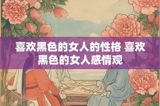 喜欢黑色的女人的性格 喜欢黑色的女人感情观 喜欢黑色的女人的性格 喜欢黑色的女人感情观