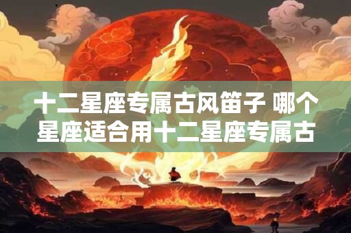 十二星座专属古风笛子 哪个星座适合用十二星座专属古风笛子