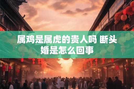 属鸡是属虎的贵人吗 断头婚是怎么回事