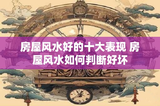 房屋风水好的十大表现 房屋风水如何判断好坏