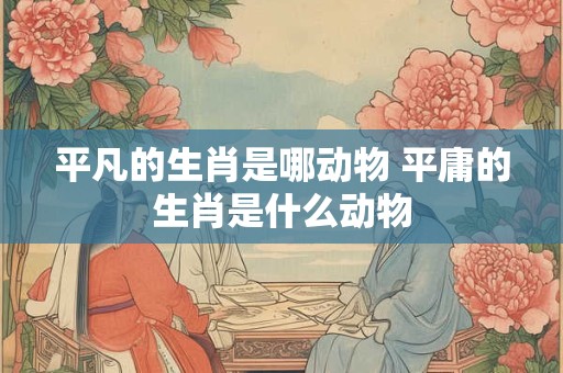 平凡的生肖是哪动物 平庸的生肖是什么动物