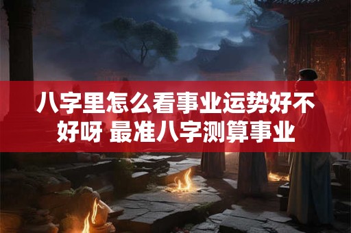 八字里怎么看事业运势好不好呀 最准八字测算事业