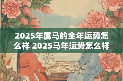 2025年属马的全年运势怎么样 2025马年运势怎么样