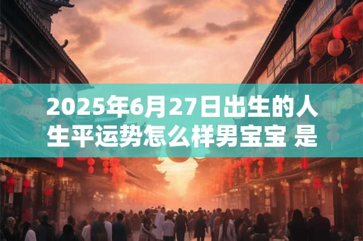 2025年6月27日出生的人生平运势怎么样男宝宝 是哪个生肖