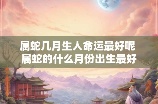 属蛇几月生人命运最好呢 属蛇的什么月份出生最好