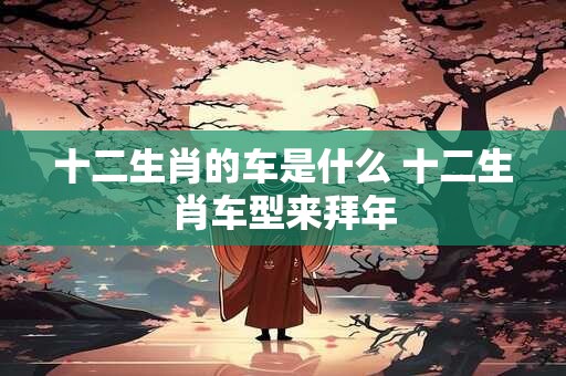 十二生肖的车是什么 十二生肖车型来拜年