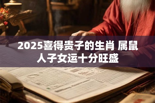 2025喜得贵子的生肖 属鼠人子女运十分旺盛