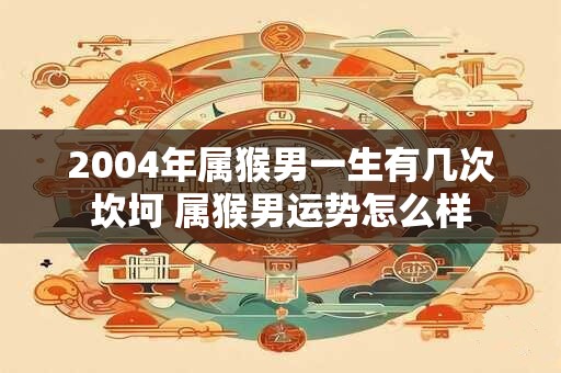 2004年属猴男一生有几次坎坷 属猴男运势怎么样
