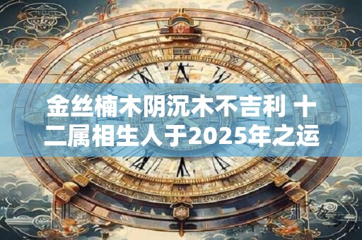 金丝楠木阴沉木不吉利 十二属相生人于2025年之运图