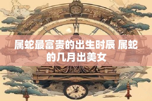属蛇最富贵的出生时辰 属蛇的几月出美女