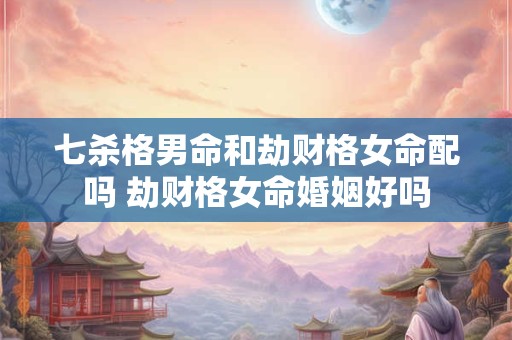 七杀格男命和劫财格女命配吗 劫财格女命婚姻好吗