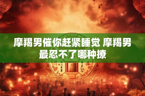 摩羯男催你赶紧睡觉 摩羯男最忍不了哪种撩