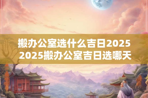 搬办公室选什么吉日2025 2025搬办公室吉日选哪天