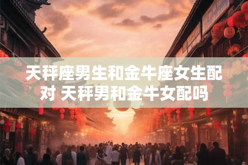 天秤座男生和金牛座女生配对 天秤男和金牛女配吗