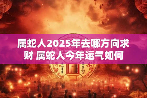 属蛇人2025年去哪方向求财 属蛇人今年运气如何