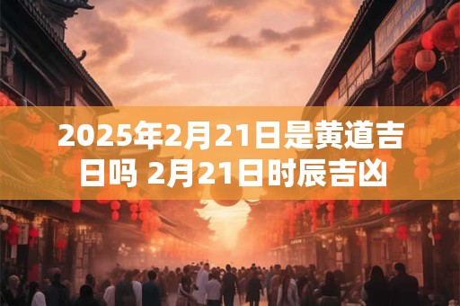2025年2月21日是黄道吉日吗 2月21日时辰吉凶
