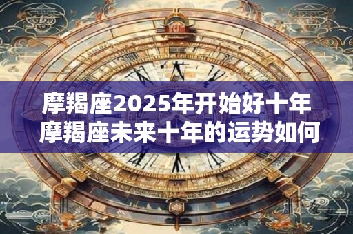 摩羯座2025年开始好十年 摩羯座未来十年的运势如何