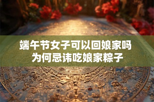 端午节女子可以回娘家吗 为何忌讳吃娘家粽子