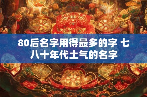 80后名字用得最多的字 七八十年代土气的名字 80后名字用得最多的字 七八十年代土气的名字