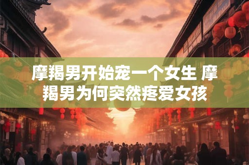 摩羯男开始宠一个女生 摩羯男为何突然疼爱女孩