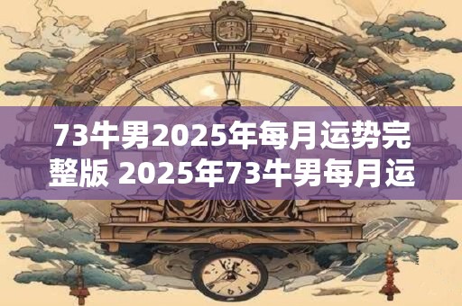 73牛男2025年每月运势完整版 2025年73牛男每月运势如何