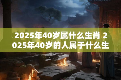 2025年40岁属什么生肖 2025年40岁的人属于什么生肖