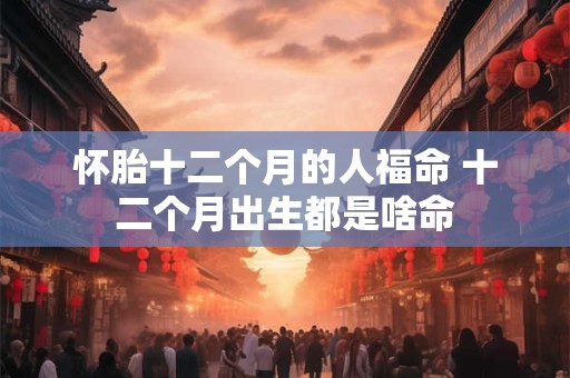 怀胎十二个月的人福命 十二个月出生都是啥命 怀胎十二个月的人福命 十二个月出生都是啥命