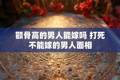 颧骨高的男人能嫁吗 打死不能嫁的男人面相