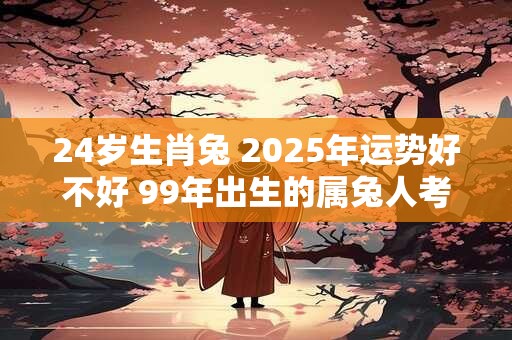 24岁生肖兔 2025年运势好不好 99年出生的属兔人考研运势