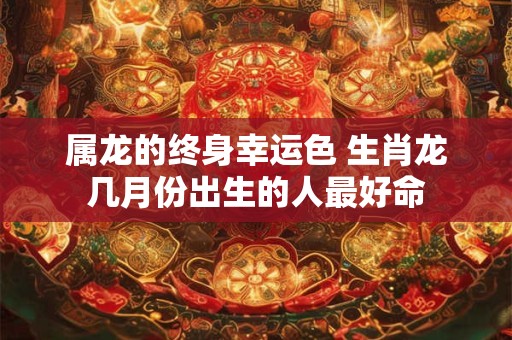 属龙的终身幸运色 生肖龙几月份出生的人最好命