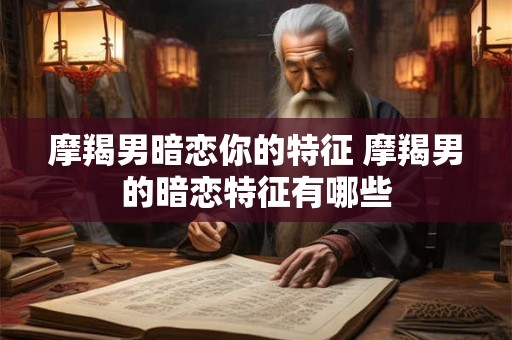 摩羯男暗恋你的特征 摩羯男的暗恋特征有哪些